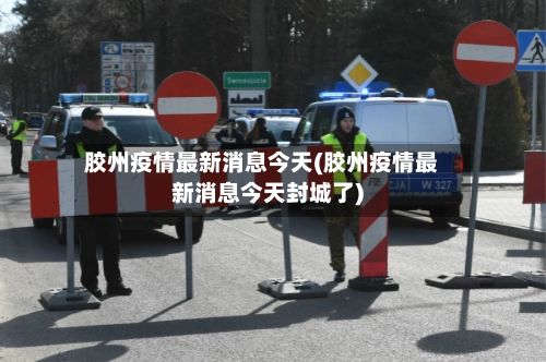 胶州疫情最新消息今天(胶州疫情最新消息今天封城了)