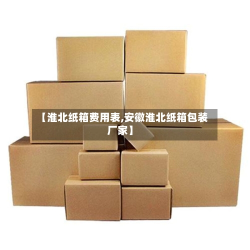 【淮北纸箱费用表,安徽淮北纸箱包装厂家】