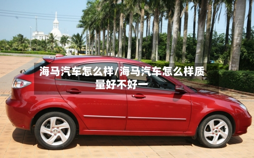 海马汽车怎么样/海马汽车怎么样质量好不好一