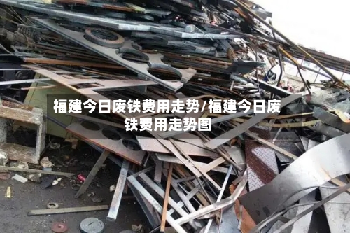 福建今日废铁费用走势/福建今日废铁费用走势图