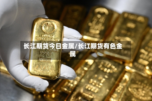 长江期货今日金属/长江期货有色金属