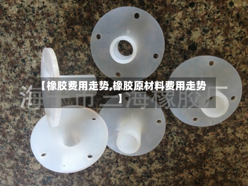 【橡胶费用走势,橡胶原材料费用走势】