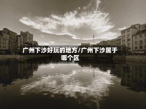 广州下沙好玩的地方/广州下沙属于哪个区-第3张图片