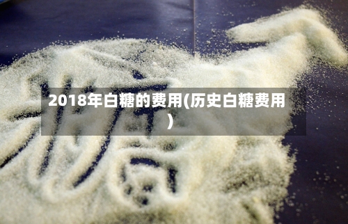2018年白糖的费用(历史白糖费用)-第2张图片