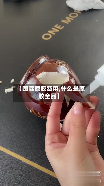 【囤际原胶费用,什么是原胶全品】-第2张图片