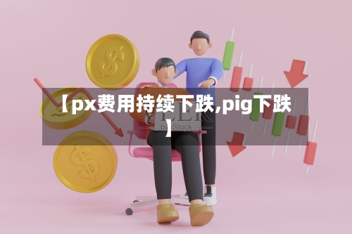 【px费用持续下跌,pig下跌】