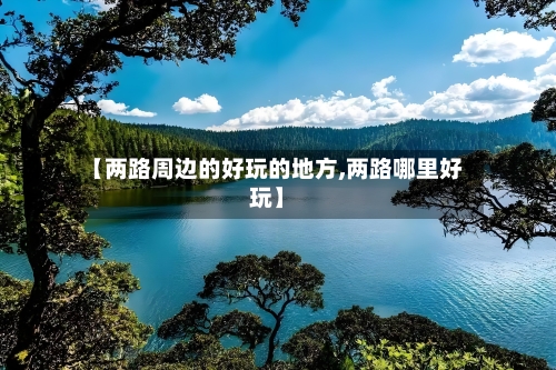 【两路周边的好玩的地方,两路哪里好玩】-第3张图片