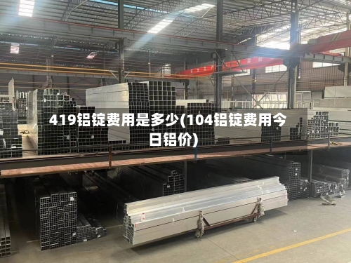 419铝锭费用是多少(104铝锭费用今日铝价)