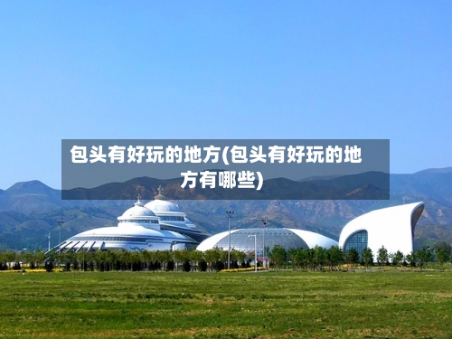包头有好玩的地方(包头有好玩的地方有哪些)-第2张图片