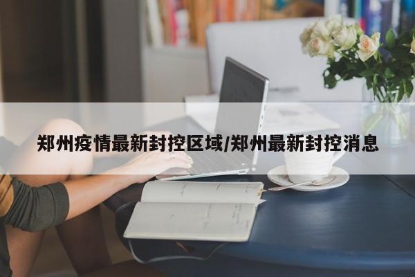 郑州疫情最新封控区域/郑州最新封控消息