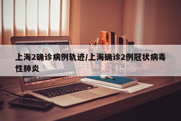 上海2确诊病例轨迹/上海确诊2例冠状病毒性肺炎