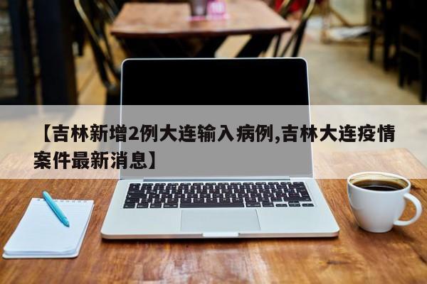 【吉林新增2例大连输入病例,吉林大连疫情案件最新消息】