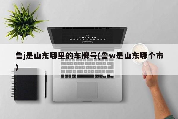 鲁j是山东哪里的车牌号(鲁w是山东哪个市)