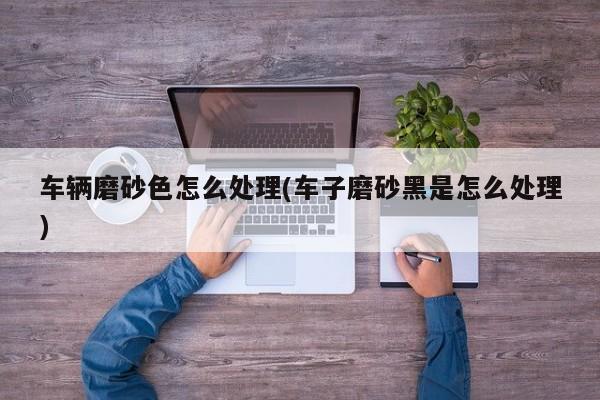 车辆磨砂色怎么处理(车子磨砂黑是怎么处理)