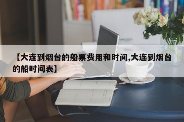 【大连到烟台的船票费用和时间,大连到烟台的船时间表】
