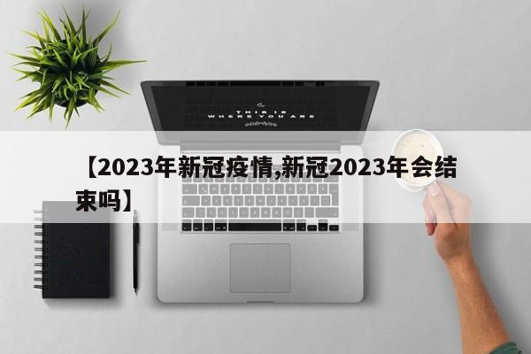 【2023年新冠疫情,新冠2023年会结束吗】