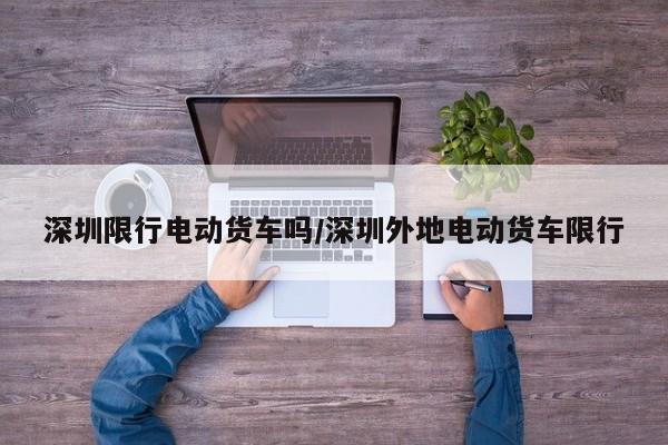深圳限行电动货车吗/深圳外地电动货车限行