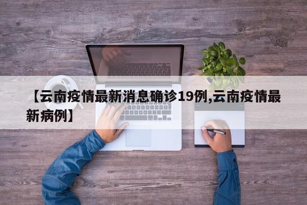 【云南疫情最新消息确诊19例,云南疫情最新病例】