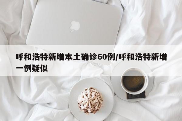 呼和浩特新增本土确诊60例/呼和浩特新增一例疑似