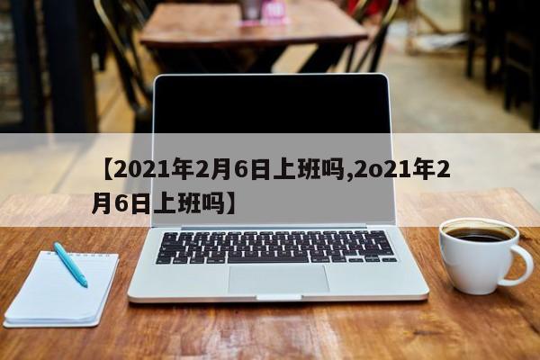 【2021年2月6日上班吗,2o21年2月6日上班吗】