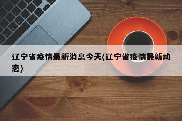 辽宁省疫情最新消息今天(辽宁省疫情最新动态)