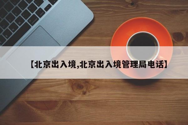 【北京出入境,北京出入境管理局电话】