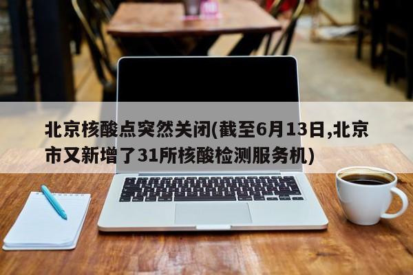 北京核酸点突然关闭(截至6月13日,北京市又新增了31所核酸检测服务机)