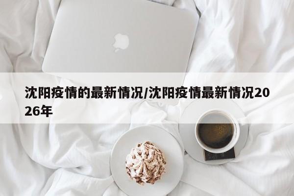 沈阳疫情的最新情况/沈阳疫情最新情况2026年
