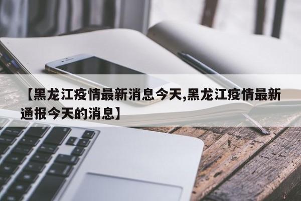 【黑龙江疫情最新消息今天,黑龙江疫情最新通报今天的消息】