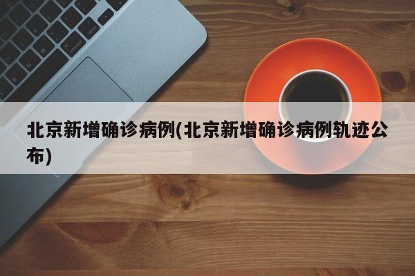 北京新增确诊病例(北京新增确诊病例轨迹公布)