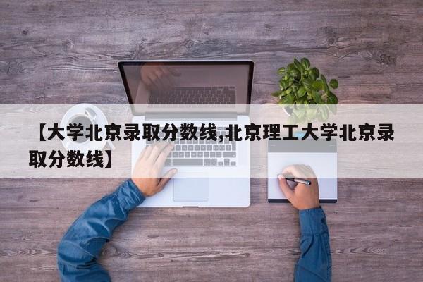 【大学北京录取分数线,北京理工大学北京录取分数线】