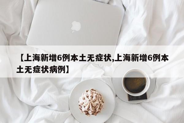 【上海新增6例本土无症状,上海新增6例本土无症状病例】