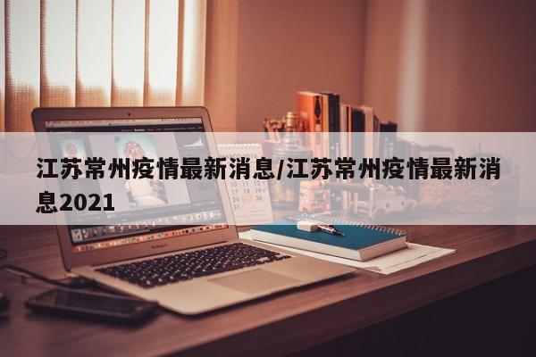 江苏常州疫情最新消息/江苏常州疫情最新消息2021