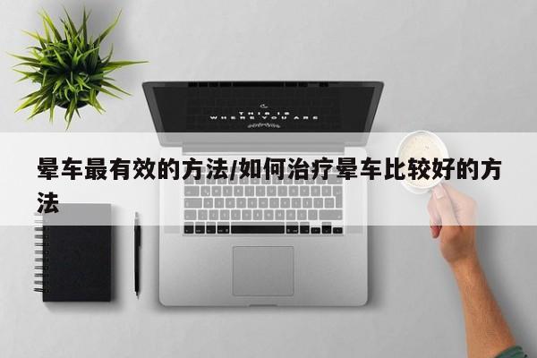 晕车最有效的方法/如何治疗晕车比较好的方法