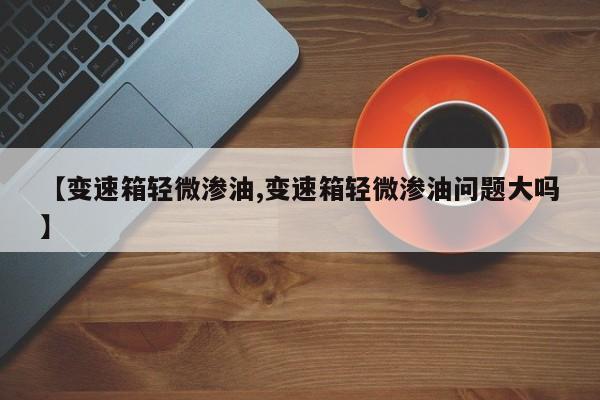 【变速箱轻微渗油,变速箱轻微渗油问题大吗】