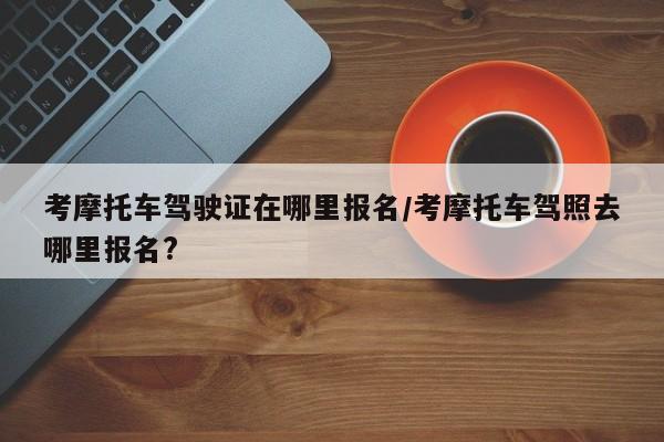 考摩托车驾驶证在哪里报名/考摩托车驾照去哪里报名?