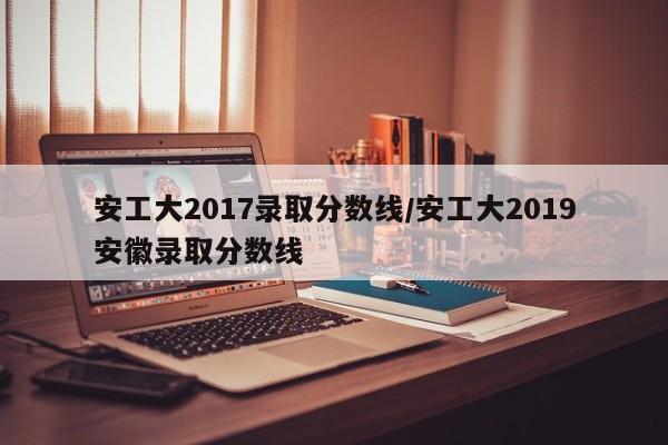 安工大2017录取分数线/安工大2019安徽录取分数线