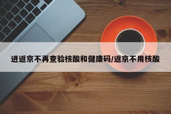 进返京不再查验核酸和健康码/返京不用核酸