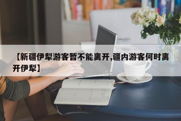 【新疆伊犁游客暂不能离开,疆内游客何时离开伊犁】
